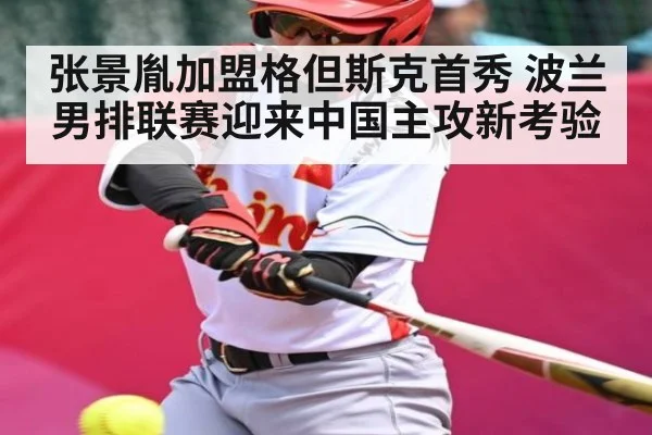 张景胤加盟格但斯克首秀 波兰男排联赛迎来中国主攻新考验