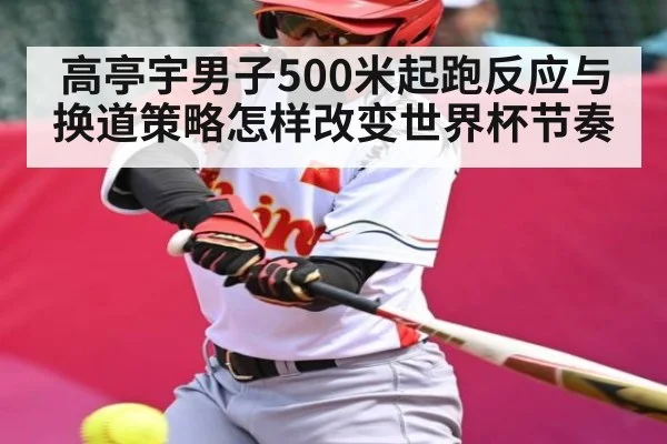 高亭宇男子500米起跑反应与换道策略怎样改变世界杯节奏